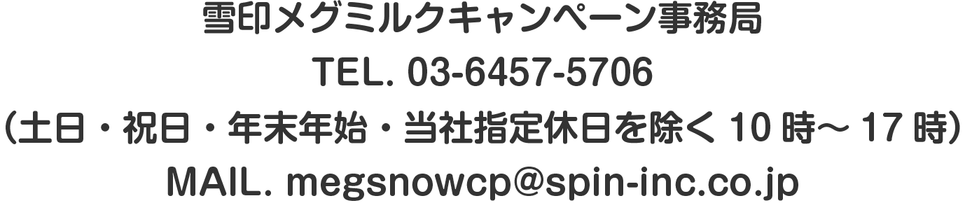 雪印メグミルクキャンペーン事務局TEL. 03-6457-5706（土日・祝日・年末年始・当社指定休日を除く10時～17時）MAIL. megsnowcp@spin-inc.co.jp