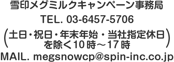 雪印メグミルクキャンペーン事務局TEL. 03-6457-5706（土日・祝日・年末年始・当社指定休日を除く10時～17時）MAIL. megsnowcp@spin-inc.co.jp