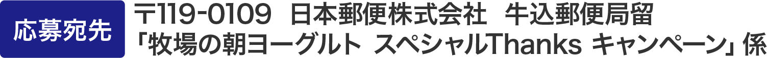 応募宛先：〒119-0109  日本郵便株式会社  牛込郵便局留「牧場の朝ヨーグルト スペシャルThanks キャンペーン」係