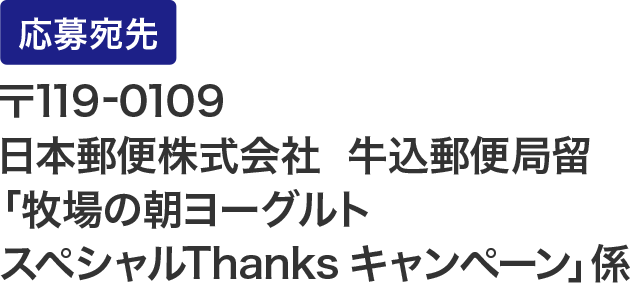 応募宛先：〒119-0109  日本郵便株式会社  牛込郵便局留「牧場の朝ヨーグルト スペシャルThanks キャンペーン」係